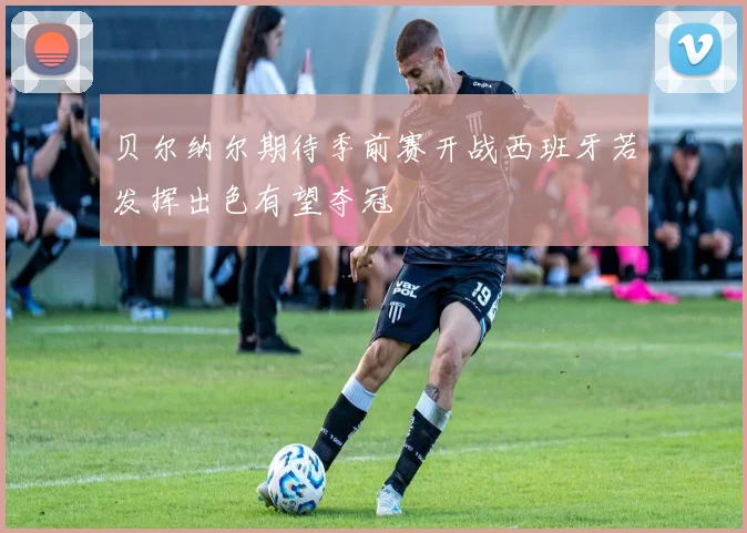 贝尔纳尔期待季前赛开战西班牙若发挥出色有望夺冠