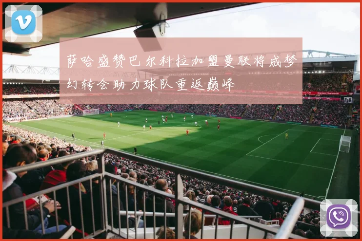 萨哈盛赞巴尔科拉加盟曼联将成梦幻转会助力球队重返巅峰