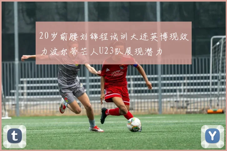 20岁前腰刘锦程试训大连英博现效力波尔蒂芒人U23队展现潜力