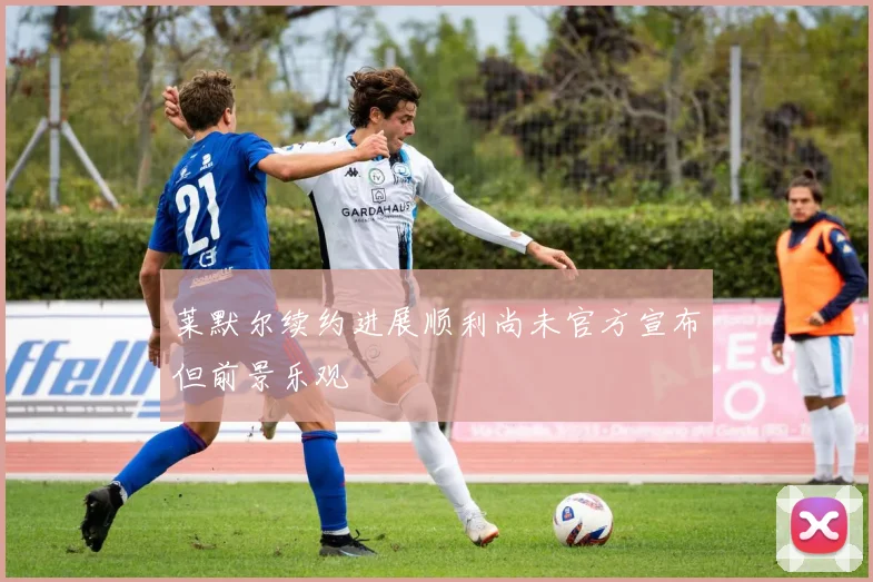 莱默尔续约进展顺利尚未官方宣布但前景乐观