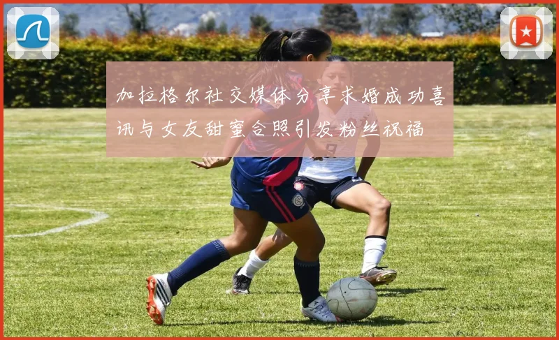 加拉格尔社交媒体分享求婚成功喜讯与女友甜蜜合照引发粉丝祝福