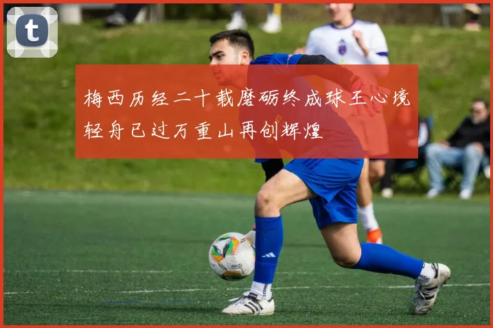 梅西历经二十载磨砺终成球王心境轻舟已过万重山再创辉煌