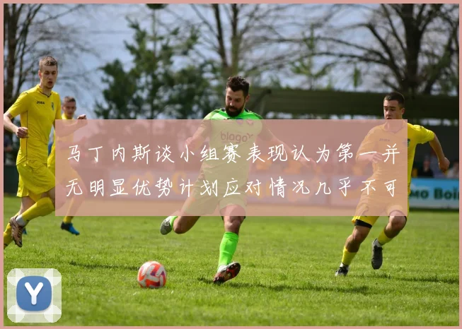马丁内斯谈小组赛表现认为第一并无明显优势计划应对情况几乎不可能