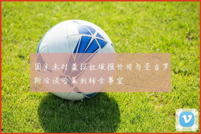国米未对盖拉杜埃报价将与圣吉罗斯洽谈哈莱利转会事宜