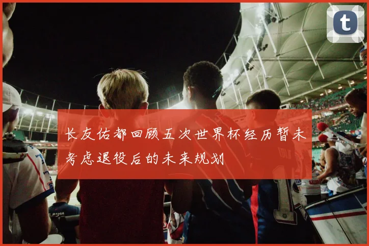长友佑都回顾五次世界杯经历暂未考虑退役后的未来规划