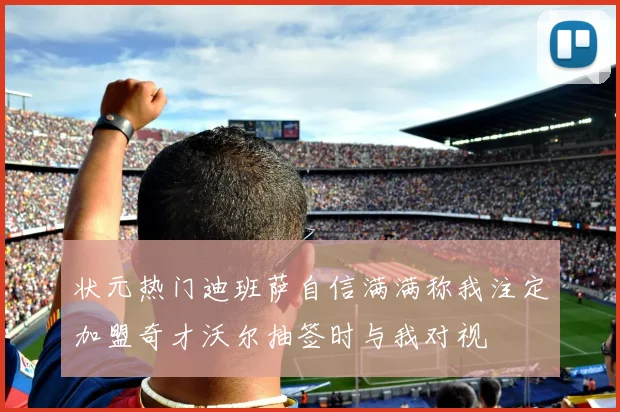 状元热门迪班萨自信满满称我注定加盟奇才沃尔抽签时与我对视