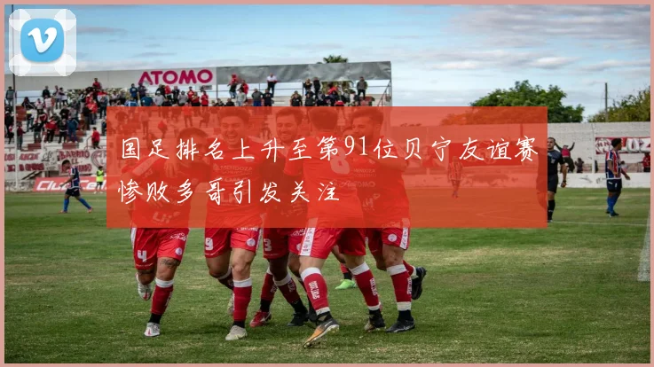国足排名上升至第91位贝宁友谊赛惨败多哥引发关注