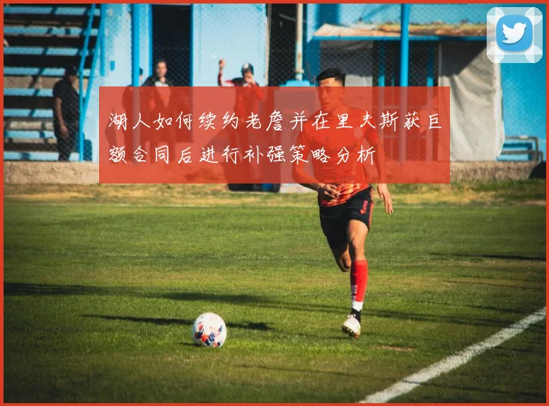 湖人如何续约老詹并在里夫斯获巨额合同后进行补强策略分析