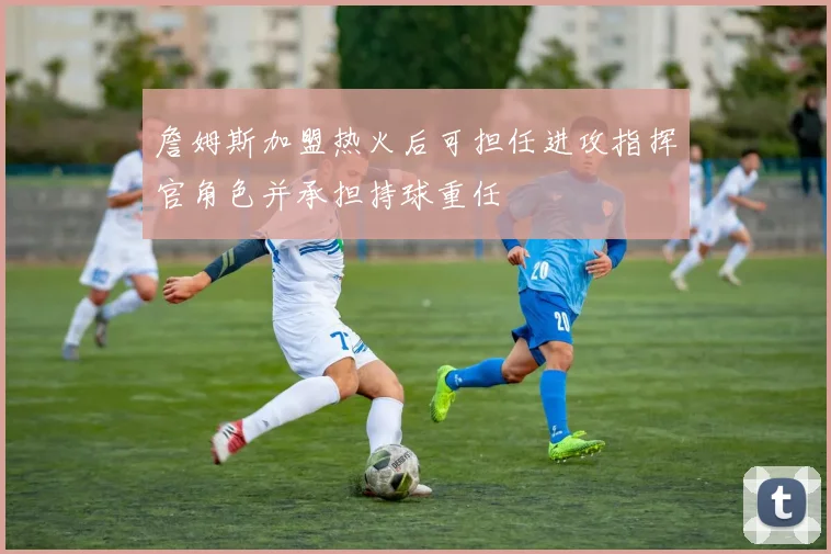 詹姆斯加盟热火后可担任进攻指挥官角色并承担持球重任