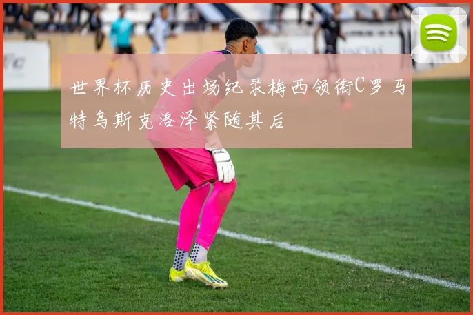 世界杯历史出场纪录梅西领衔C罗马特乌斯克洛泽紧随其后