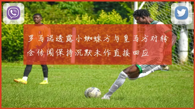 罗马诺透露小蜘蛛方与皇马方对转会传闻保持沉默未作直接回应