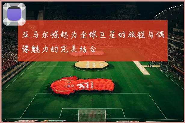 亚马尔崛起为全球巨星的旅程与偶像魅力的完美结合