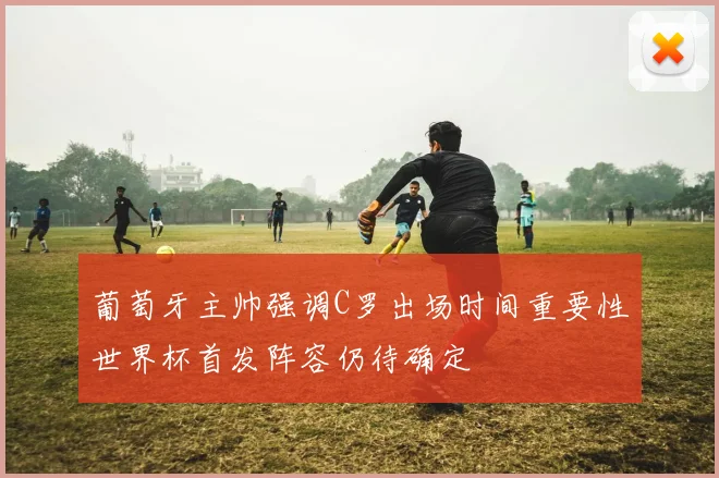 葡萄牙主帅强调C罗出场时间重要性世界杯首发阵容仍待确定