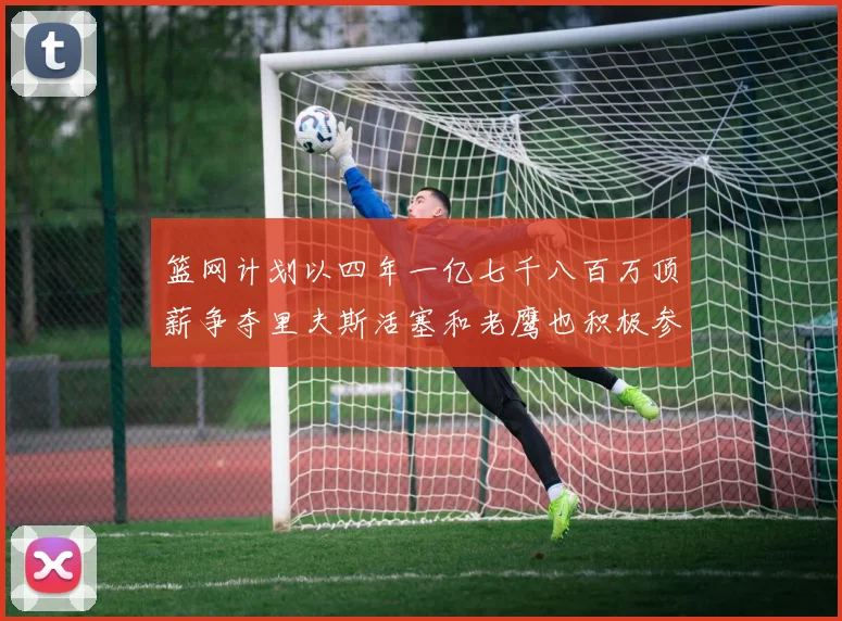 篮网计划以四年一亿七千八百万顶薪争夺里夫斯活塞和老鹰也积极参与竞标